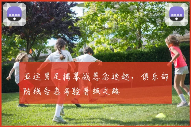 亚运男足揭幕战悬念迭起，俱乐部防线告急考验晋级之路