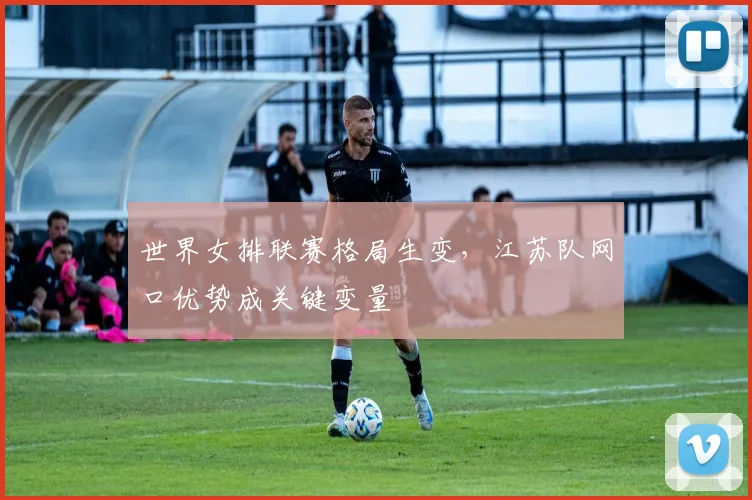 世界女排联赛格局生变，江苏队网口优势成关键变量