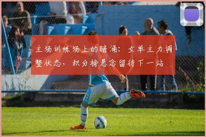 主场训练场上的暗涌：女单主力调整状态，积分榜悬念留待下一站
