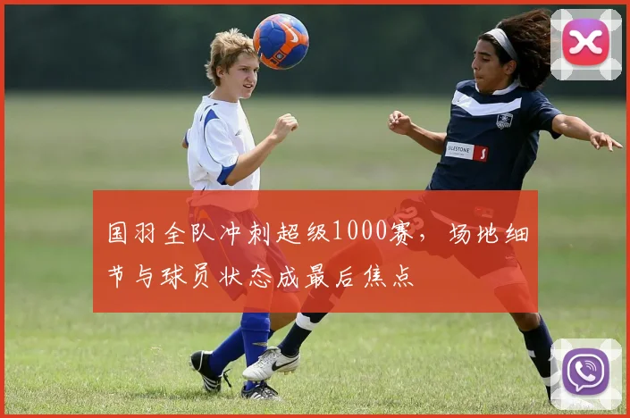 国羽全队冲刺超级1000赛，场地细节与球员状态成最后焦点