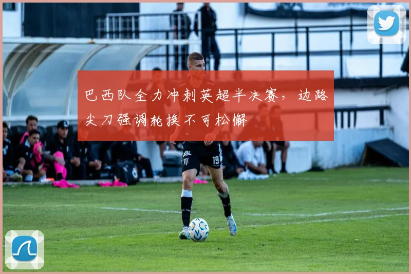 巴西队全力冲刺英超半决赛，边路尖刀强调轮换不可松懈