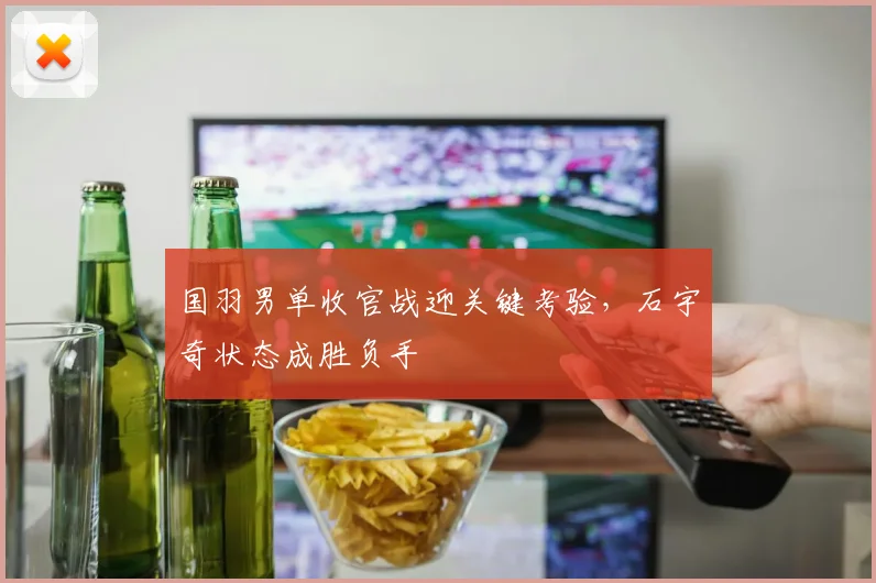 国羽男单收官战迎关键考验，石宇奇状态成胜负手
