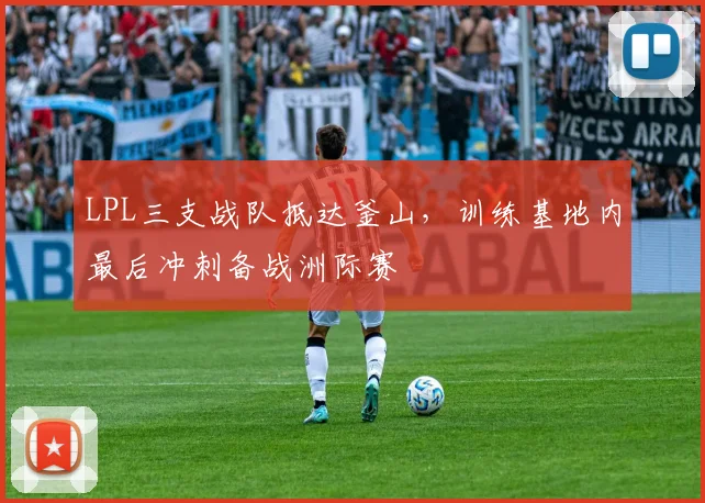 LPL三支战队抵达釜山，训练基地内最后冲刺备战洲际赛