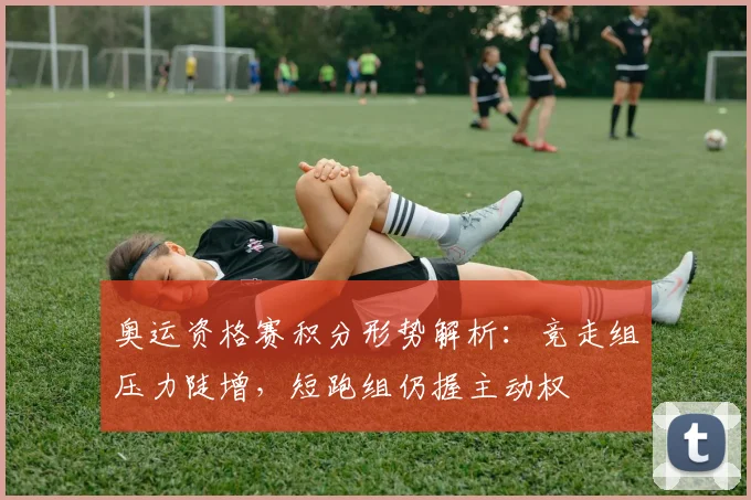 奥运资格赛积分形势解析：竞走组压力陡增，短跑组仍握主动权