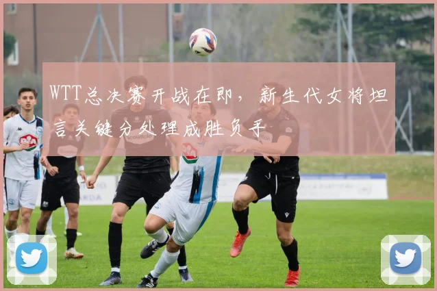 WTT总决赛开战在即，新生代女将坦言关键分处理成胜负手