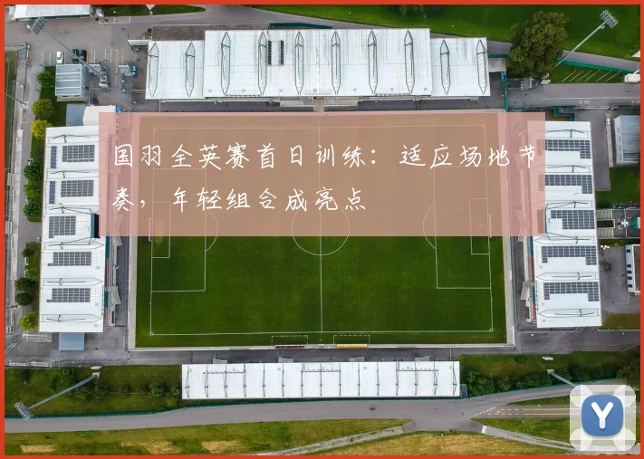国羽全英赛首日训练：适应场地节奏，年轻组合成亮点