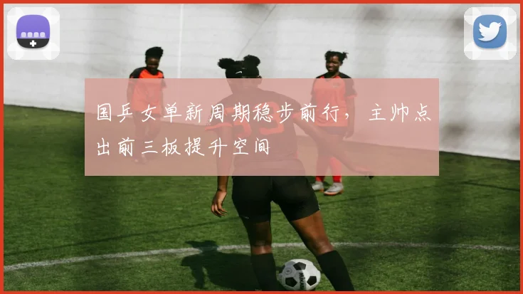 国乒女单新周期稳步前行，主帅点出前三板提升空间