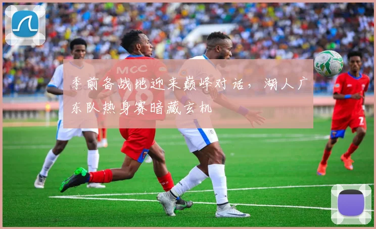 季前备战地迎来巅峰对话，湖人广东队热身赛暗藏玄机