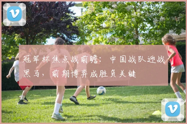 冠军杯焦点战前瞻：中国战队迎战黑马，前期博弈成胜负关键