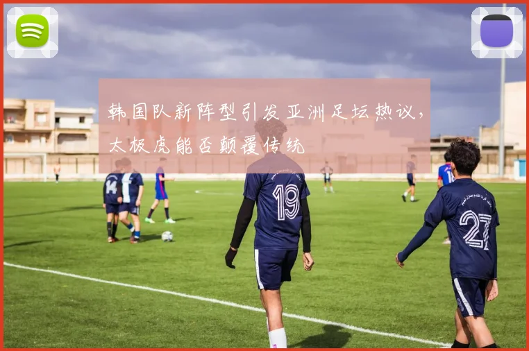 韩国队新阵型引发亚洲足坛热议，太极虎能否颠覆传统