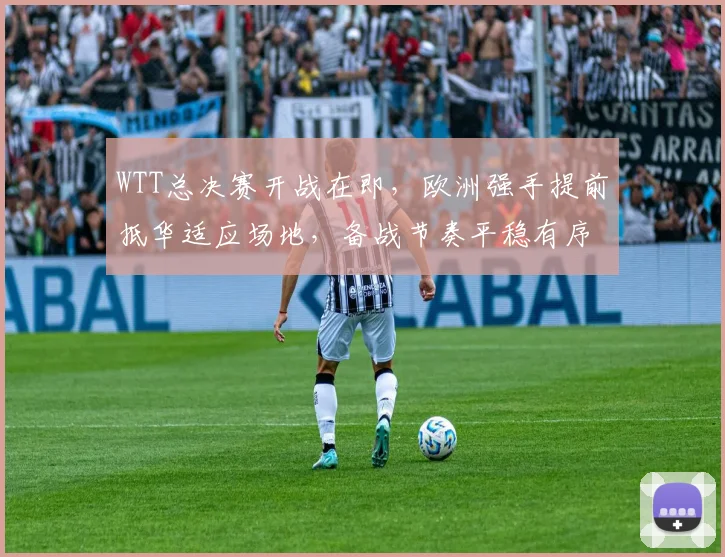 WTT总决赛开战在即，欧洲强手提前抵华适应场地，备战节奏平稳有序