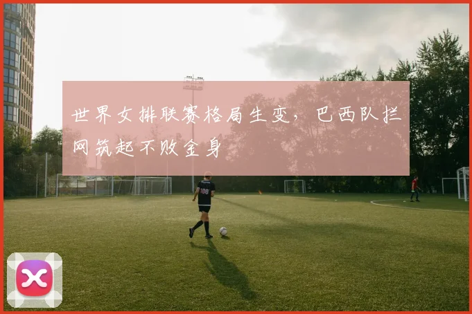 世界女排联赛格局生变，巴西队拦网筑起不败金身