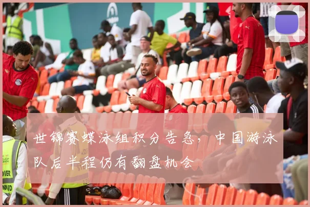 世锦赛蝶泳组积分告急，中国游泳队后半程仍有翻盘机会