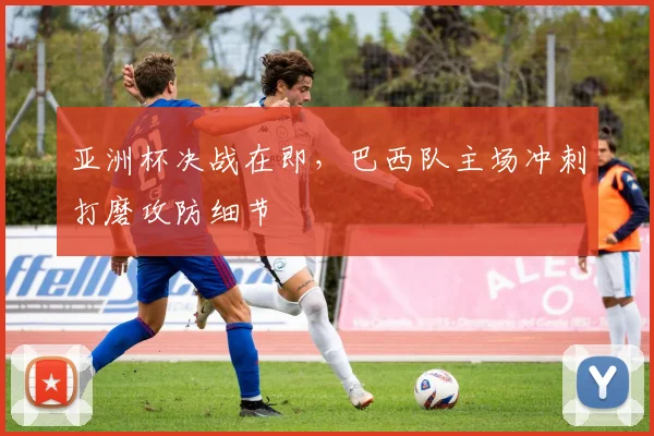 亚洲杯决战在即，巴西队主场冲刺打磨攻防细节