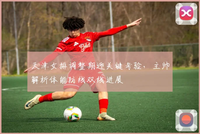天津女排调整期迎关键考验，主帅解析体能防线双线进展