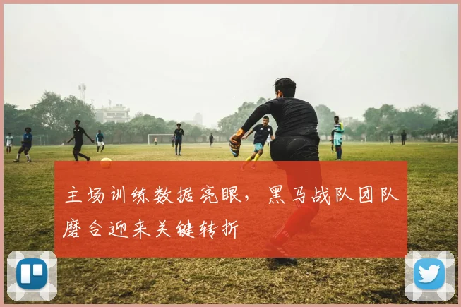 主场训练数据亮眼，黑马战队团队磨合迎来关键转折