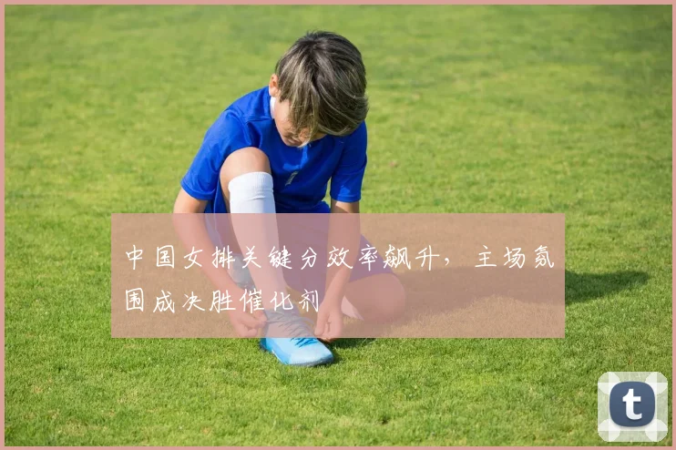 中国女排关键分效率飙升，主场氛围成决胜催化剂