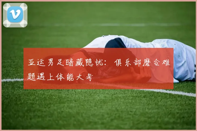 亚运男足暗藏隐忧：俱乐部磨合难题遇上体能大考