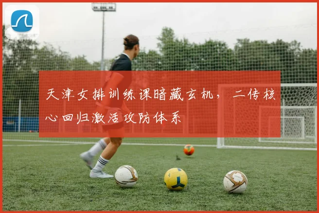 天津女排训练课暗藏玄机，二传核心回归激活攻防体系