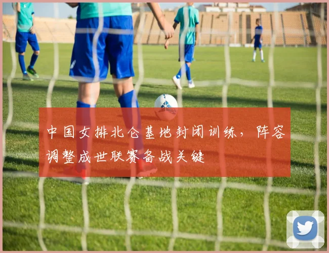 中国女排北仑基地封闭训练，阵容调整成世联赛备战关键