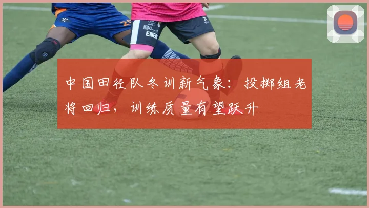 中国田径队冬训新气象：投掷组老将回归，训练质量有望跃升