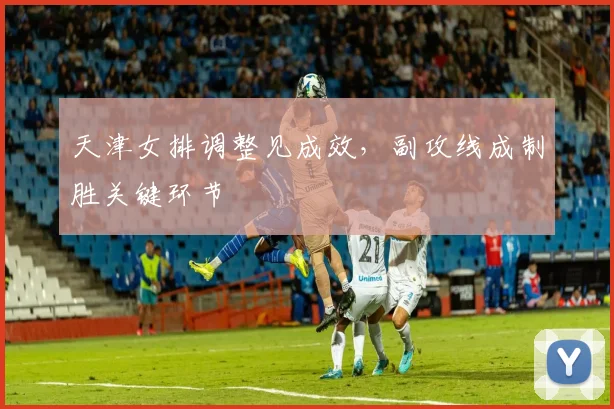 天津女排调整见成效，副攻线成制胜关键环节