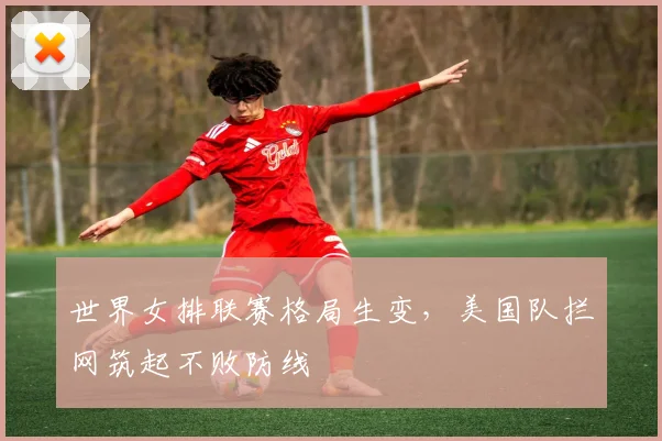 世界女排联赛格局生变，美国队拦网筑起不败防线