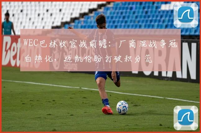 WEC巴林收官战前瞻：厂商混战争冠白热化，迈凯伦盼打破积分荒