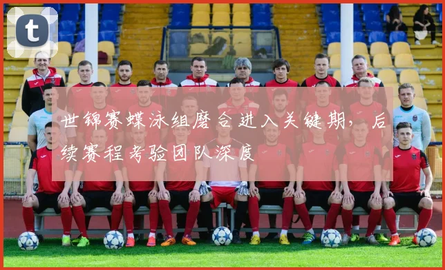 世锦赛蝶泳组磨合进入关键期，后续赛程考验团队深度