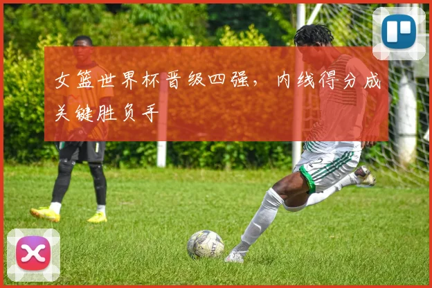 女篮世界杯晋级四强，内线得分成关键胜负手