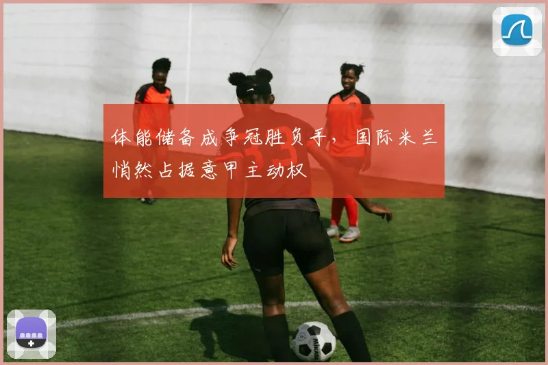 体能储备成争冠胜负手，国际米兰悄然占据意甲主动权