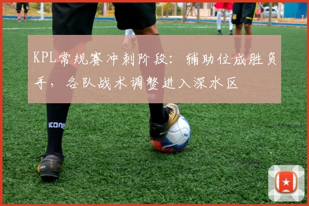 KPL常规赛冲刺阶段：辅助位成胜负手，各队战术调整进入深水区