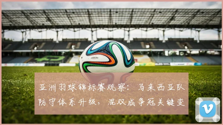 亚洲羽球锦标赛观察：马来西亚队防守体系升级，混双成争冠关键变量