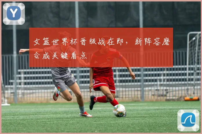 女篮世界杯晋级战在即，新阵容磨合成关键看点