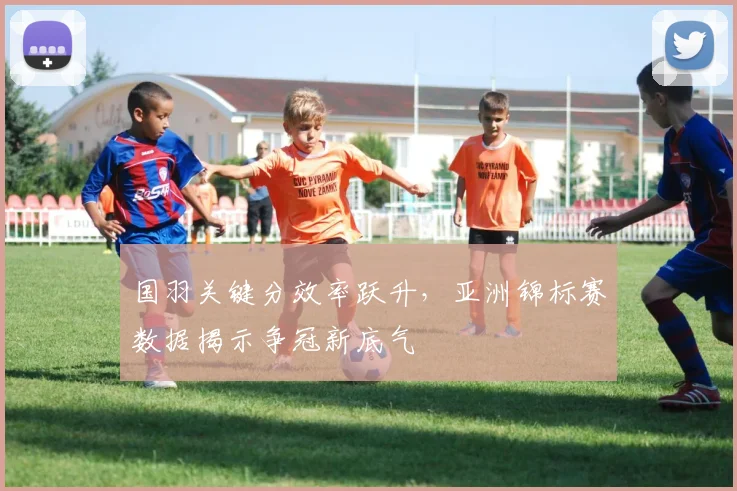 国羽关键分效率跃升，亚洲锦标赛数据揭示争冠新底气