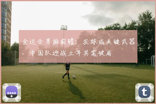 全运会男排前瞻：发球成关键武器，中国队迎战土耳其需破局