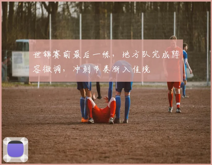 世锦赛前最后一练，地方队完成阵容微调，冲刺节奏渐入佳境