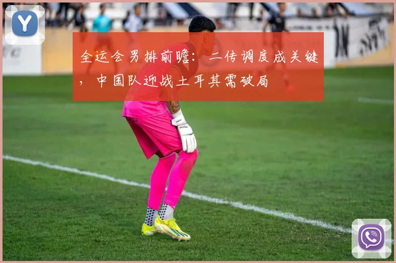 全运会男排前瞻：二传调度成关键，中国队迎战土耳其需破局