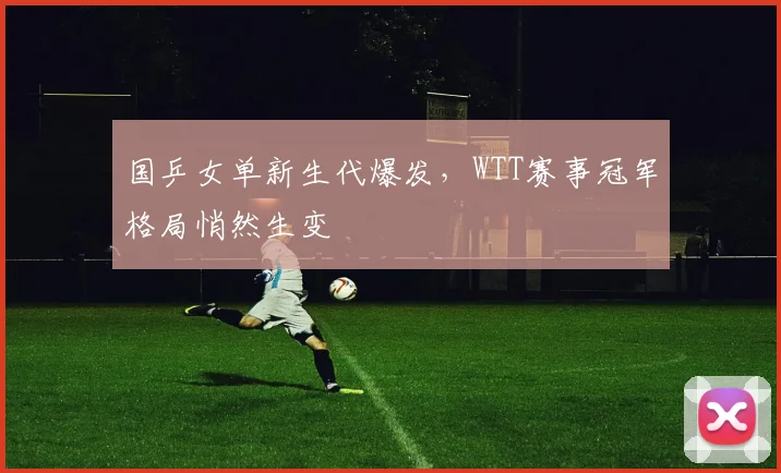 国乒女单新生代爆发，WTT赛事冠军格局悄然生变
