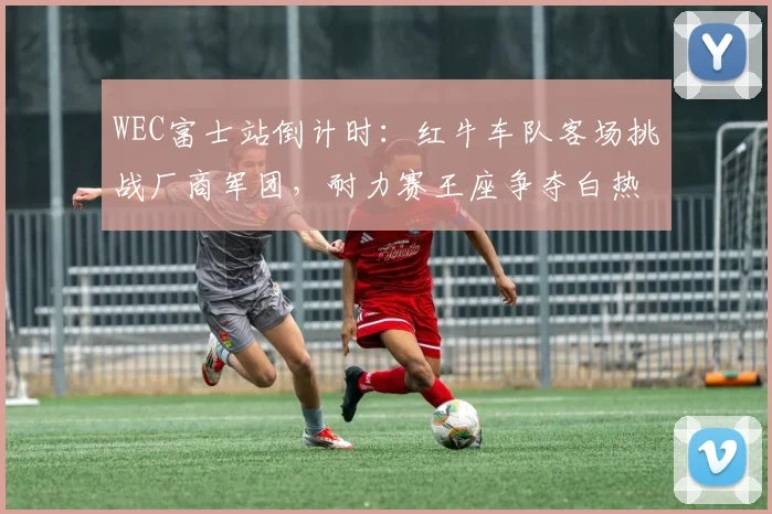 WEC富士站倒计时：红牛车队客场挑战厂商军团，耐力赛王座争夺白热化