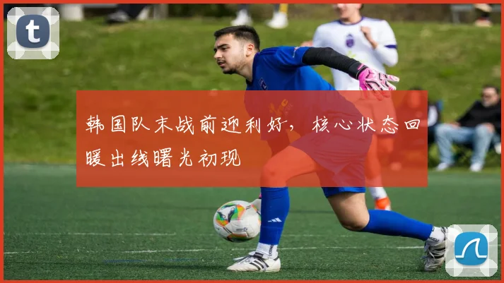 韩国队末战前迎利好，核心状态回暖出线曙光初现