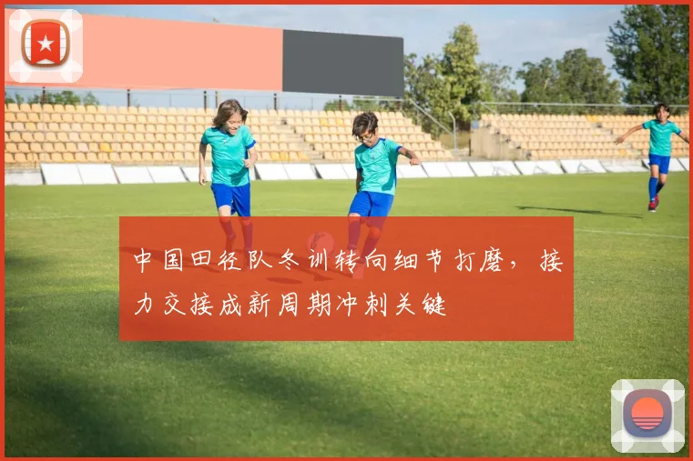 中国田径队冬训转向细节打磨，接力交接成新周期冲刺关键