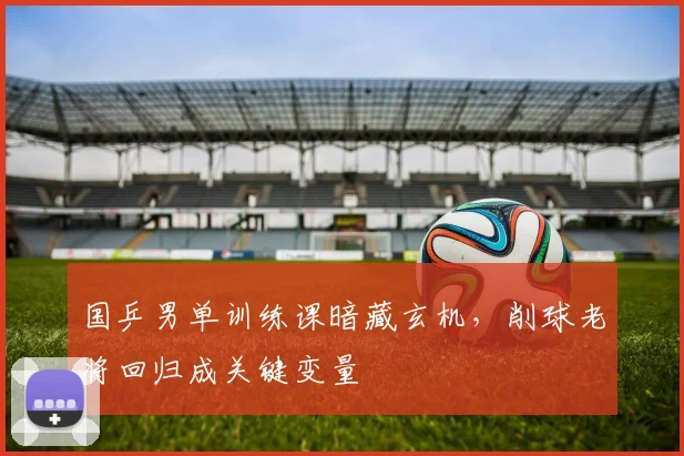 国乒男单训练课暗藏玄机，削球老将回归成关键变量