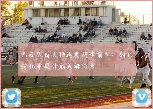 巴西队南美预选赛稳步前行，射门转化率提升成关键信号