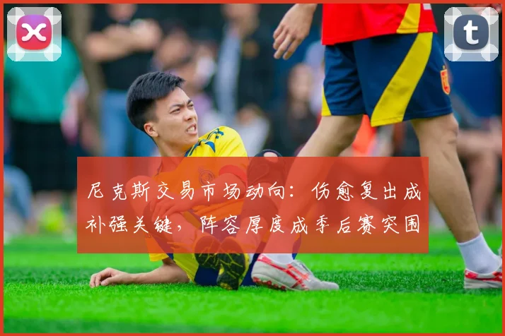 尼克斯交易市场动向：伤愈复出成补强关键，阵容厚度成季后赛突围命门