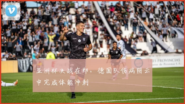 亚洲杯决战在即，德国队伤病阴云中完成体能冲刺