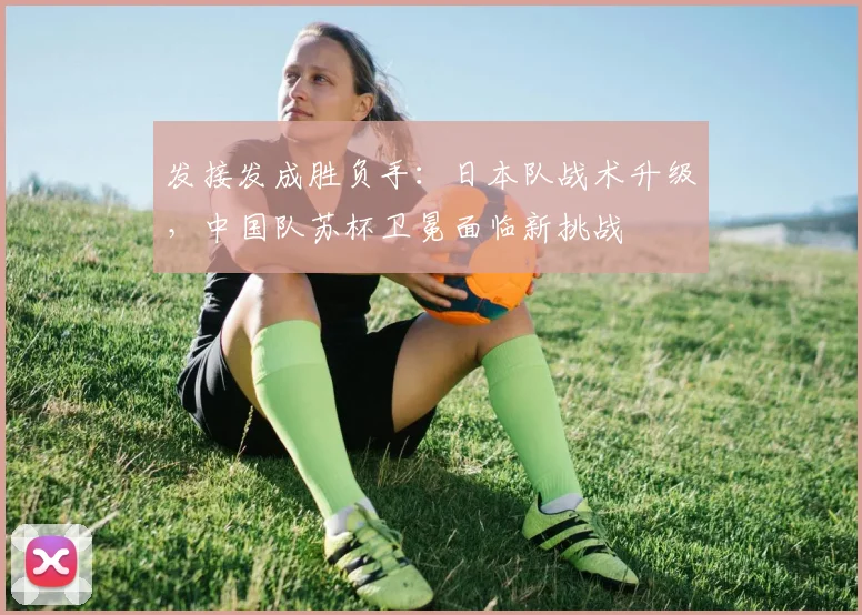 发接发成胜负手：日本队战术升级，中国队苏杯卫冕面临新挑战