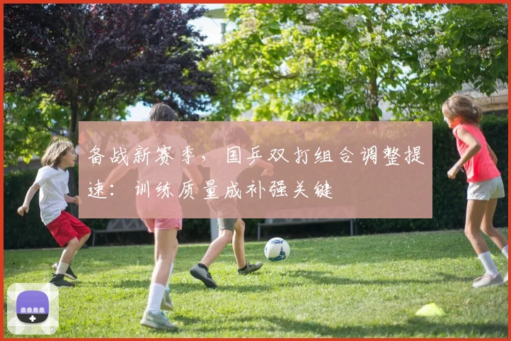 备战新赛季，国乒双打组合调整提速：训练质量成补强关键