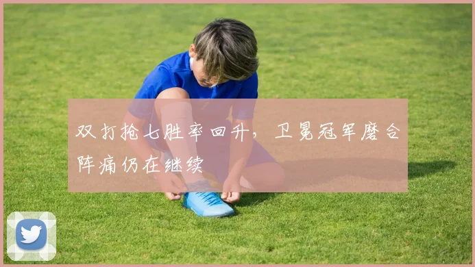 双打抢七胜率回升，卫冕冠军磨合阵痛仍在继续