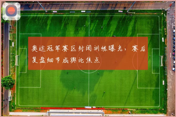 奥运冠军赛区封闭训练曝光，赛后复盘细节成舆论焦点